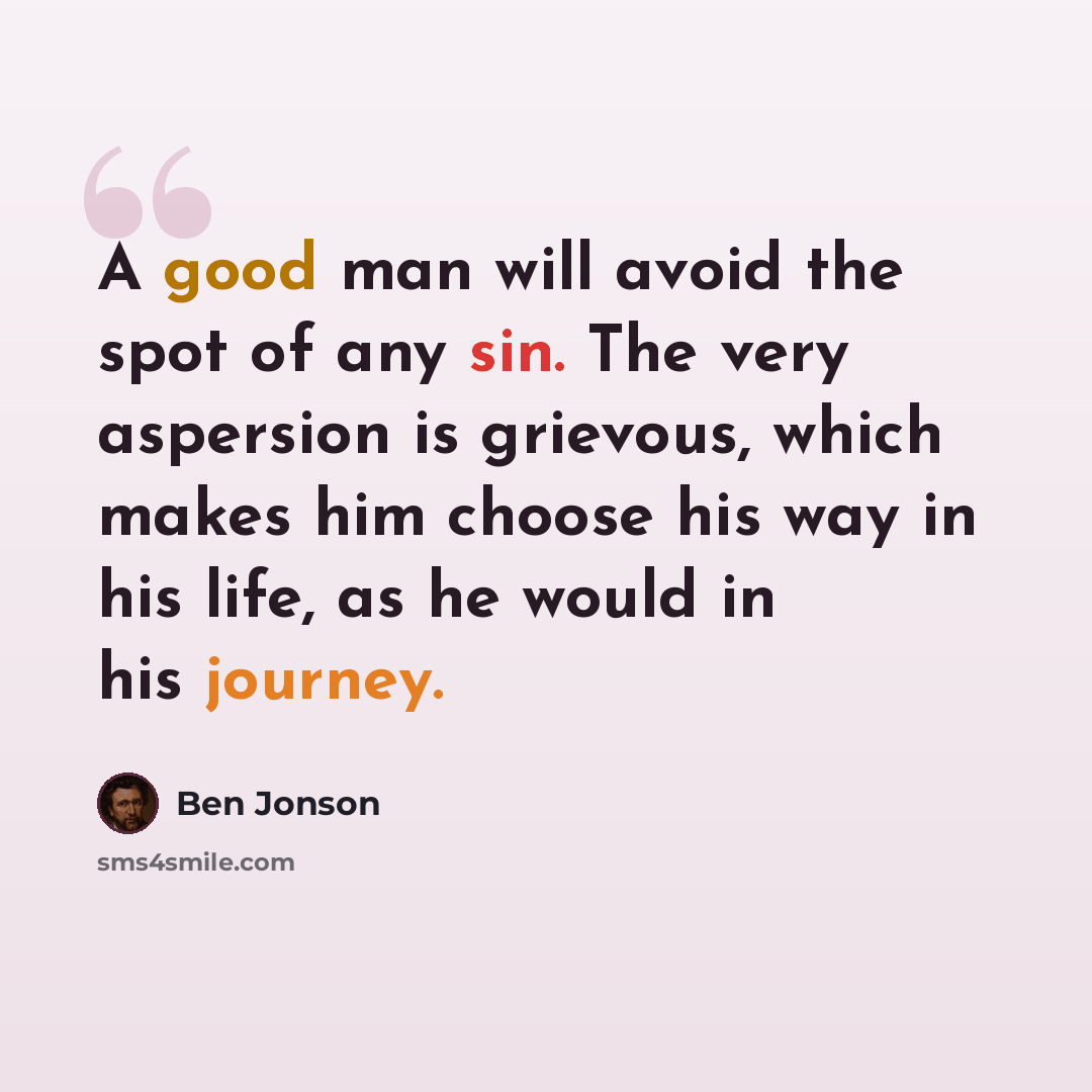 “A good man will avoid the spot of any sin. The very aspersion is grievous, which makes him choose his way in his life, as he would in his journey.” quote by Ben Jonson