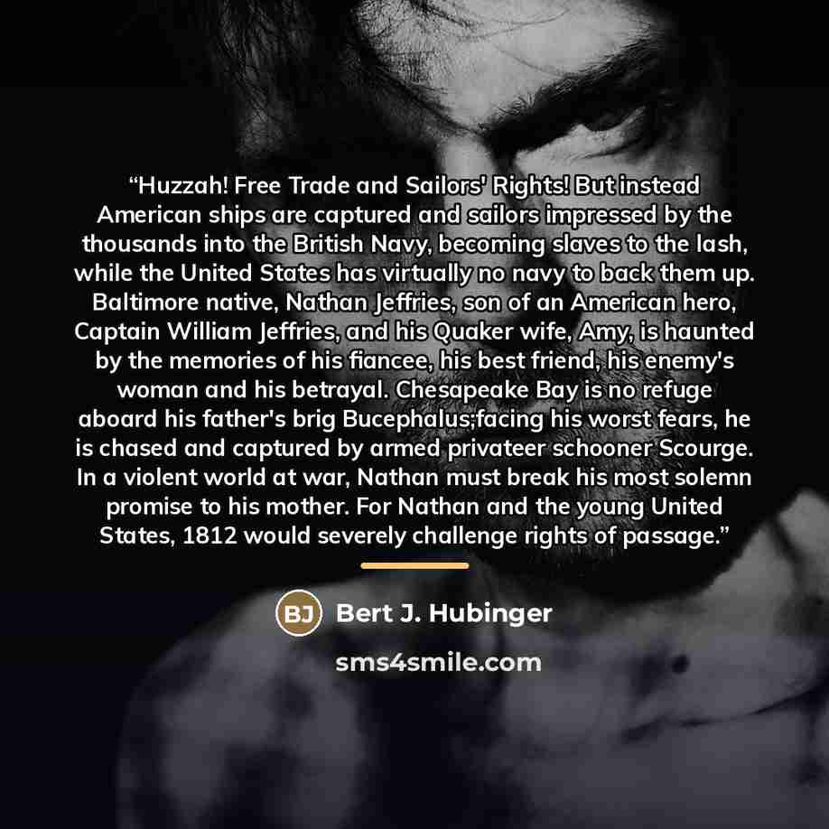 “Huzzah! Free Trade and Sailors' Rights! But instead American ships are captured and sailors impressed by the thousands into the British Navy, becoming slaves to the lash, while the United States has virtually no navy to back them up. Baltimore native, Nathan Jeffries, son of an American hero…” quote by Bert J. Hubinger