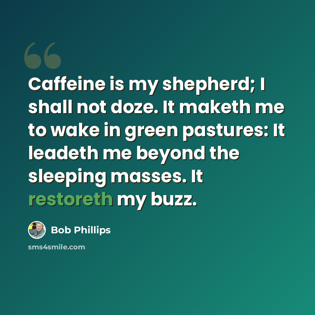 “Caffeine is my shepherd; I shall not doze. It maketh me to wake in green pastures: It leadeth me beyond the sleeping masses. It restoreth my buzz.” quote by Bob Phillips
