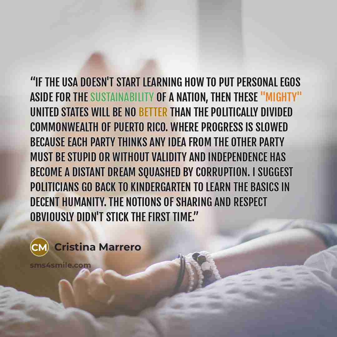 “If the USA doesn't start learning how to put personal egos aside for the sustainability of a nation, then these "mighty" United States will be no better than the politically divided commonwealth of Puerto Rico. Where progress is slowed because each party thinks any idea from the other party must…” quote by Cristina Marrero