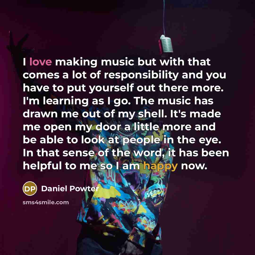 “I love making music but with that comes a lot of responsibility and you have to put yourself out there more. I'm learning as I go. The music has drawn me out of my shell. It's made me open my door a little more and be able to look at people in the eye. In that sense of the word, it has been…” quote by Daniel Powter