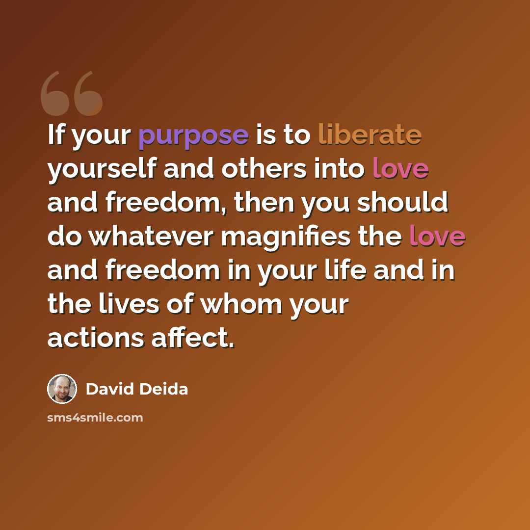 “If your purpose is to liberate yourself and others into love and freedom, then you should do whatever magnifies the love and freedom in your life and in the lives of whom your actions affect.” quote by David Deida