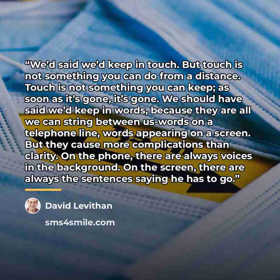 “We’d said we’d keep in touch. But touch is not something you can do from a distance. Touch is not something you can keep; as soon as it’s gone, it’s gone. We should have said we’d keep in words, because they are all we can string between us-words on a telephone line, words appearing on a screen…” quote by David Levithan