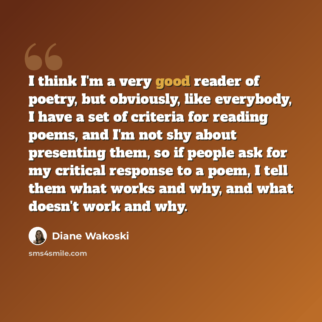 “I think I'm a very good reader of poetry, but obviously, like everybody, I have a set of criteria for reading poems, and I'm not shy about presenting them, so if people ask for my critical response to a poem, I tell them what works and why, and what doesn't work and why.” quote by Diane Wakoski