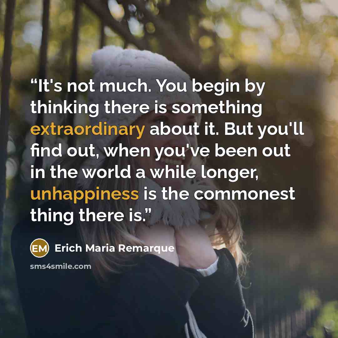 “It's not much. You begin by thinking there is something extraordinary about it. But you'll find out, when you've been out in the world a while longer, unhappiness is the commonest thing there is.” quote by Erich Maria Remarque