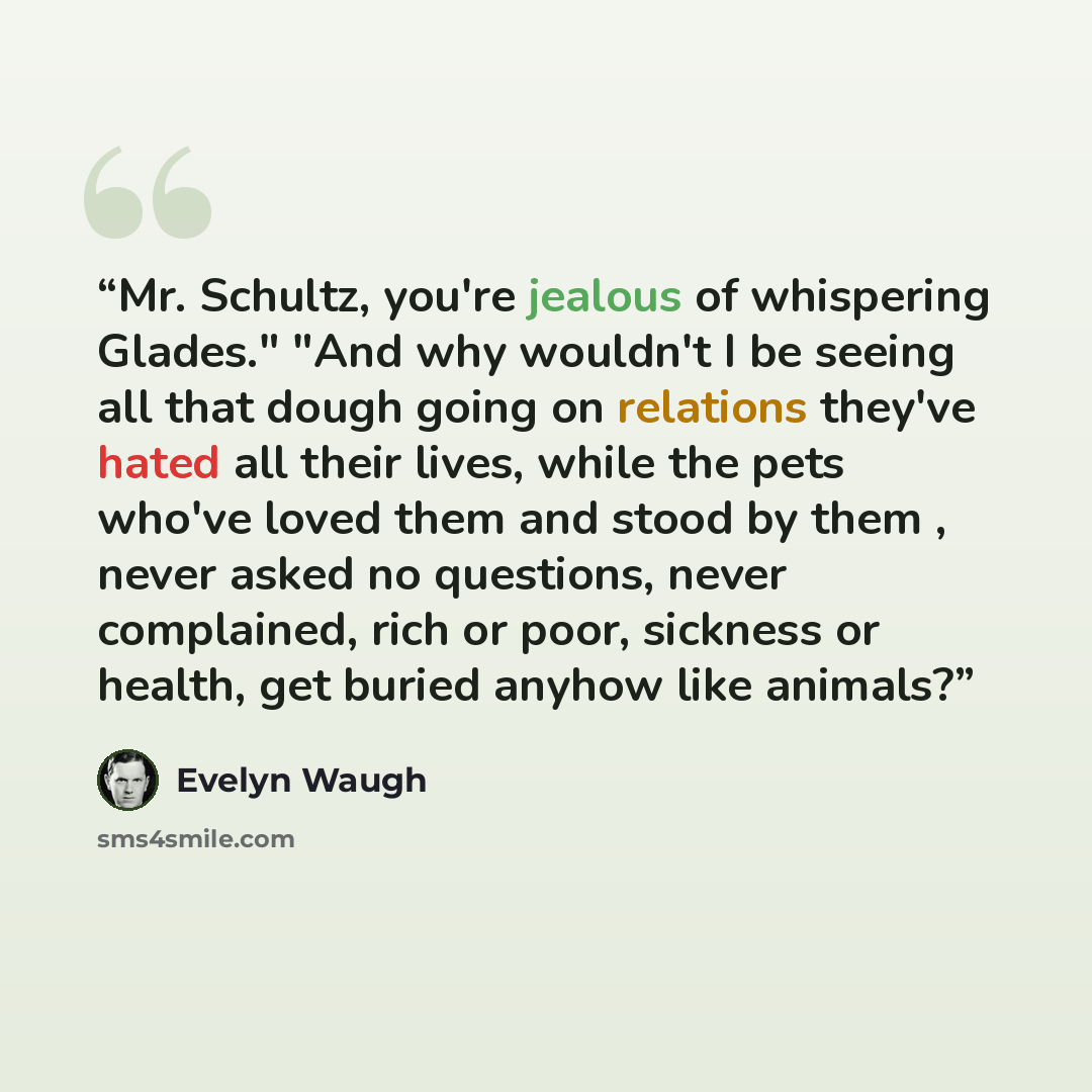 “Mr. Schultz, you're jealous of whispering Glades." "And why wouldn't I be seeing all that dough going on relations they've hated all their lives, while the pets who've loved them and stood by them , never asked no questions, never complained, rich or poor, sickness or health, get buried anyhow…” quote by Evelyn Waugh