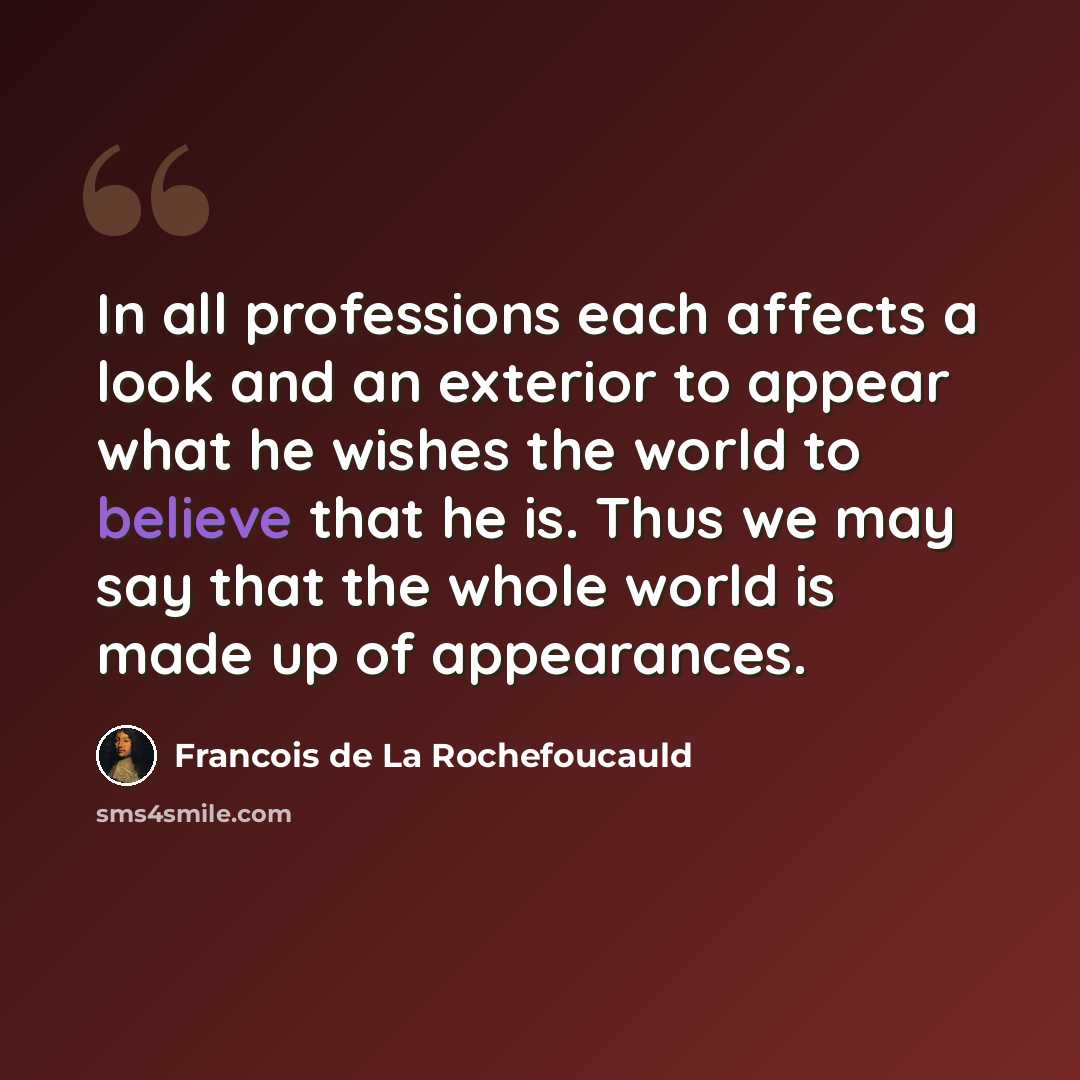 “In all professions each affects a look and an exterior to appear what he wishes the world to believe that he is. Thus we may say that the whole world is made up of appearances.” quote by Francois de La Rochefoucauld