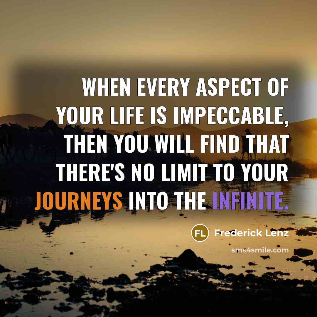 “When every aspect of your life is impeccable, then you will find that there's no limit to your journeys into the infinite.” quote by Frederick Lenz