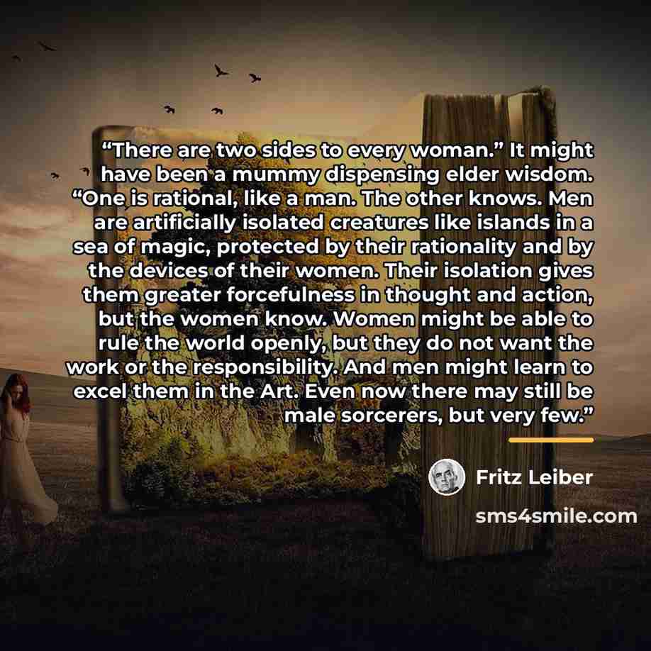 “There are two sides to every woman.” It might have been a mummy dispensing elder wisdom. “One is rational, like a man. The other knows. Men are artificially isolated creatures like islands in a sea of magic, protected by their rationality and by the devices of their women. Their isolation gives…” quote by Fritz Leiber