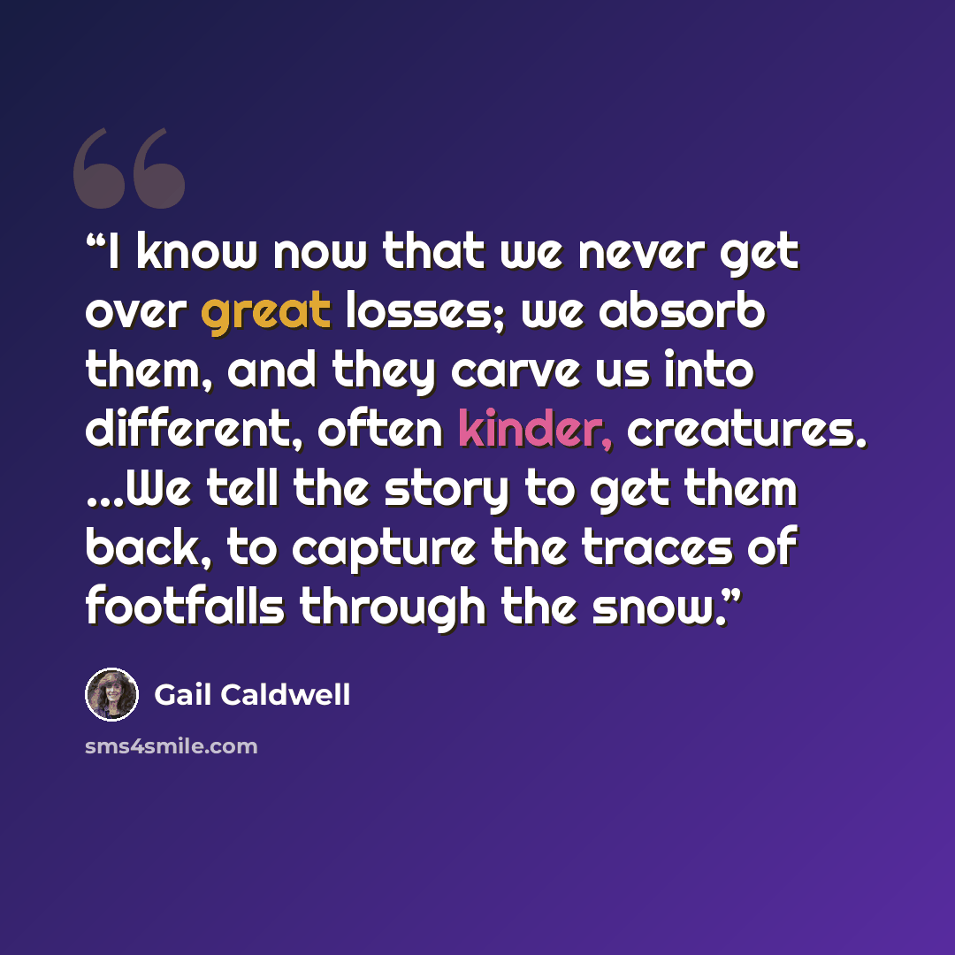 “I know now that we never get over great losses; we absorb them, and they carve us into different, often kinder, creatures. ...We tell the story to get them back, to capture the traces of footfalls through the snow.” quote by Gail Caldwell
