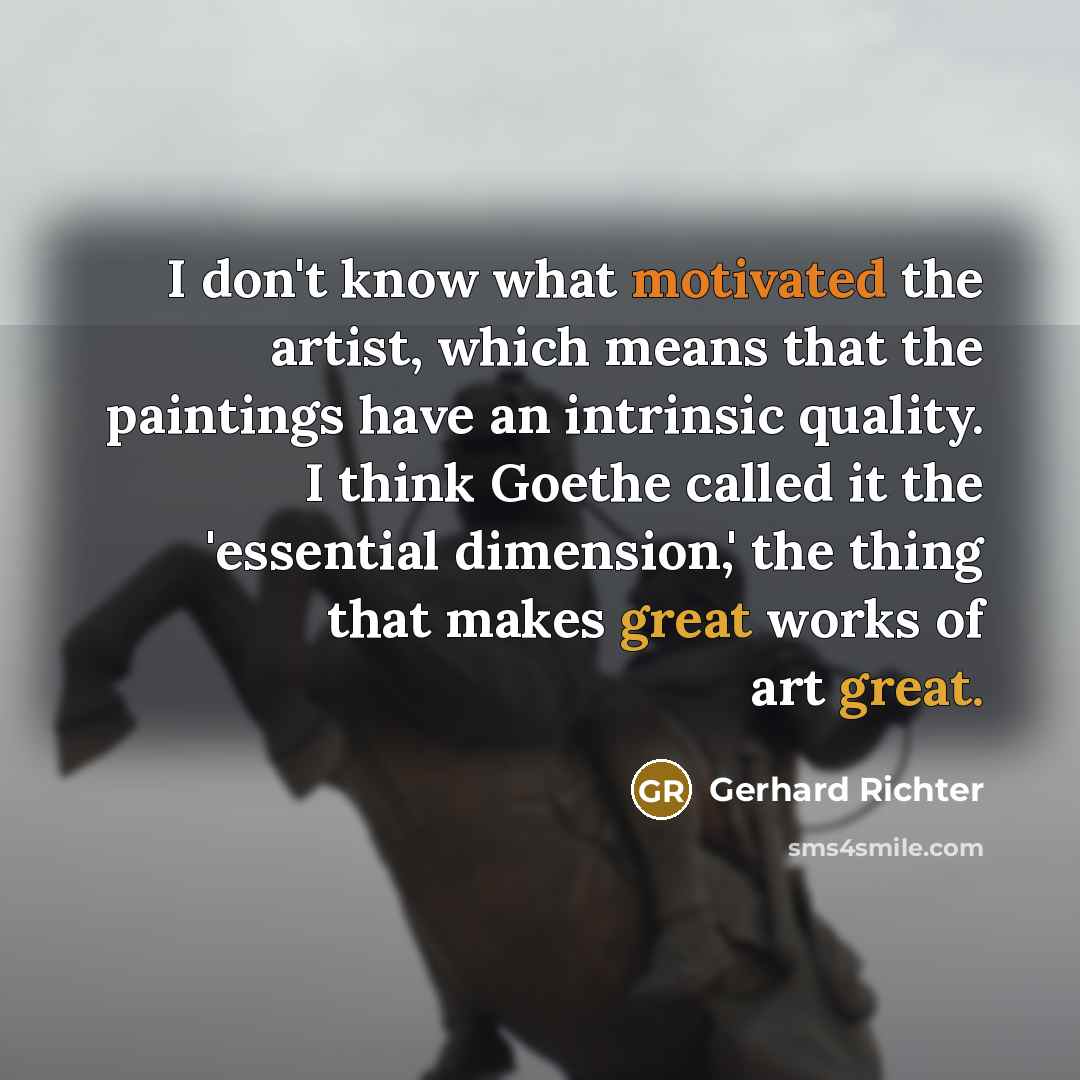 “I don't know what motivated the artist, which means that the paintings have an intrinsic quality. I think Goethe called it the 'essential dimension,' the thing that makes great works of art great.” quote by Gerhard Richter