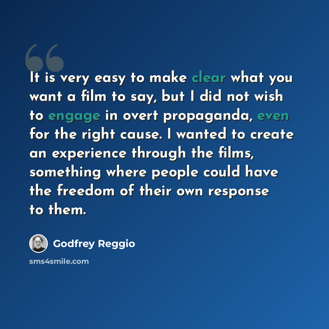 “It is very easy to make clear what you want a film to say, but I did not wish to engage in overt propaganda, even for the right cause. I wanted to create an experience through the films, something where people could have the freedom of their own response to them.” quote by Godfrey Reggio