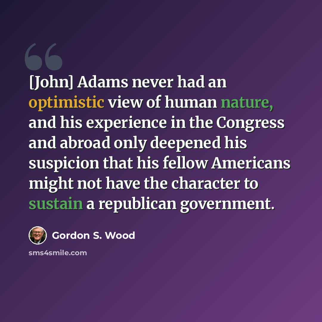 “[John] Adams never had an optimistic view of human nature, and his experience in the Congress and abroad only deepened his suspicion that his fellow Americans might not have the character to sustain a republican government.” quote by Gordon S. Wood