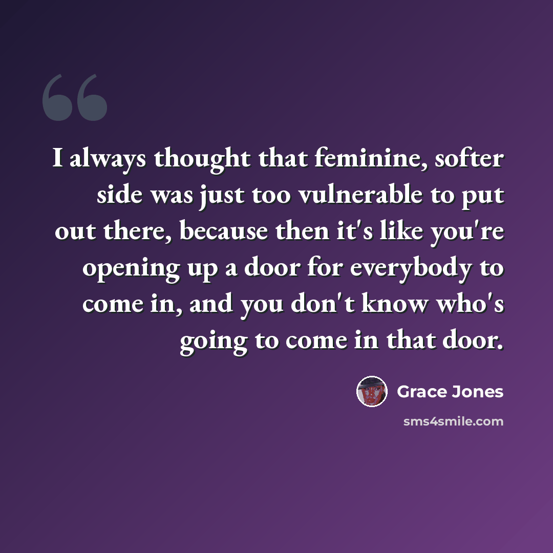 “I always thought that feminine, softer side was just too vulnerable to put out there, because then it's like you're opening up a door for everybody to come in, and you don't know who's going to come in that door.” quote by Grace Jones