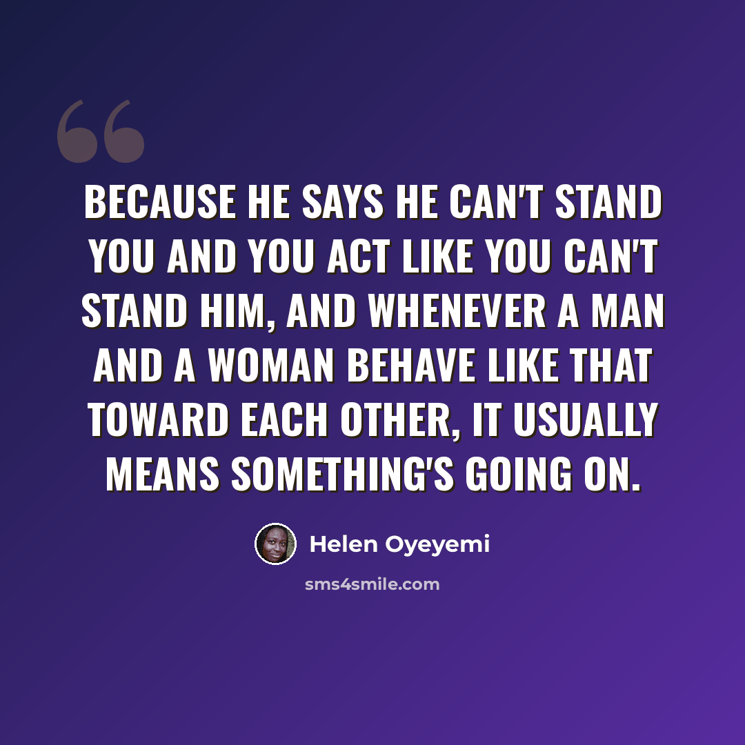 “Because he says he can't stand you and you act like you can't stand him, and whenever a man and a woman behave like that toward each other, it usually means something's going on.” quote by Helen Oyeyemi