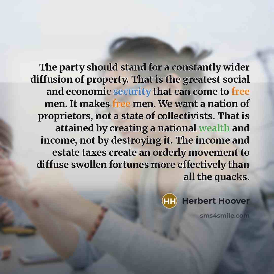 “The party should stand for a constantly wider diffusion of property. That is the greatest social and economic security that can come to free men. It makes free men. We want a nation of proprietors, not a state of collectivists. That is attained by creating a national wealth and income, not by…” quote by Herbert Hoover