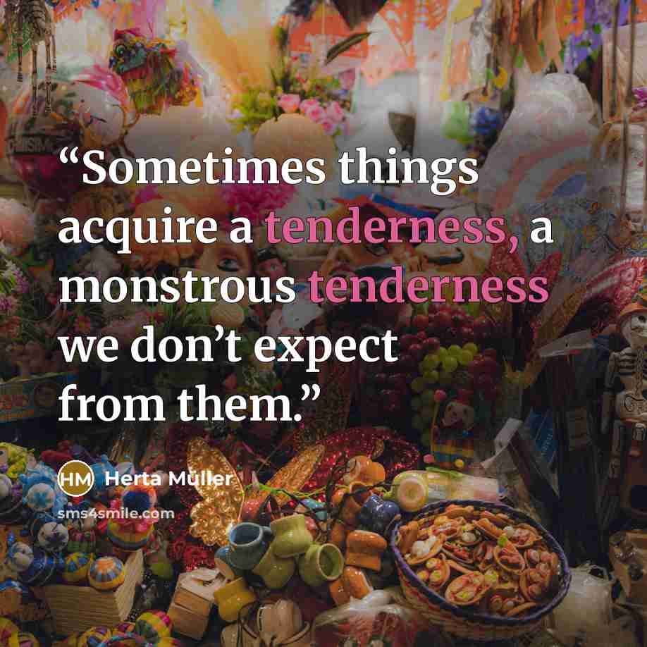 “Sometimes things acquire a tenderness, a monstrous tenderness we don’t expect from them.” quote by Herta Müller