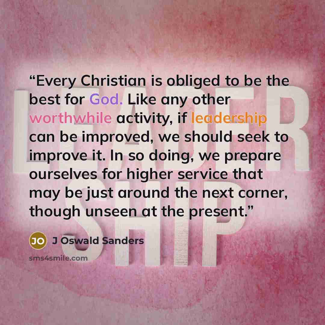 “Every Christian is obliged to be the best for God. Like any other worthwhile activity, if leadership can be improved, we should seek to improve it. In so doing, we prepare ourselves for higher service that may be just around the next corner, though unseen at the present.” quote by J Oswald Sanders