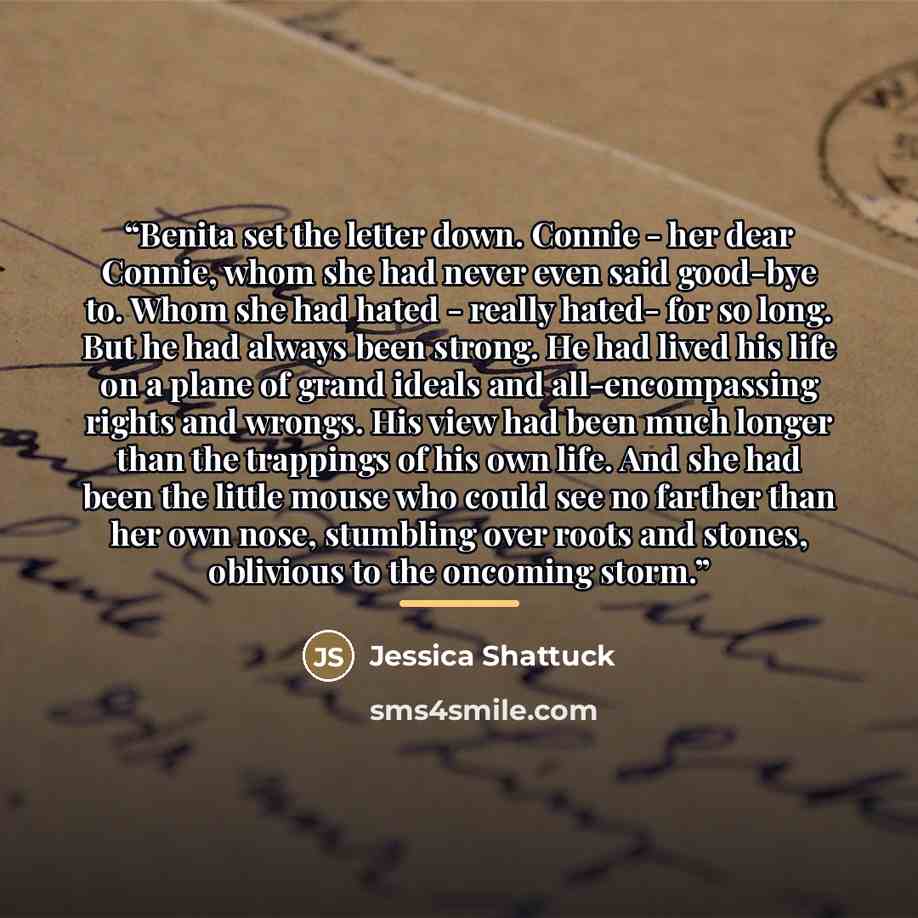 “Benita set the letter down. Connie - her dear Connie, whom she had never even said good-bye to. Whom she had hated - really hated- for so long. But he had always been strong. He had lived his life on a plane of grand ideals and all-encompassing rights and wrongs. His view had been much longer than…” quote by Jessica Shattuck