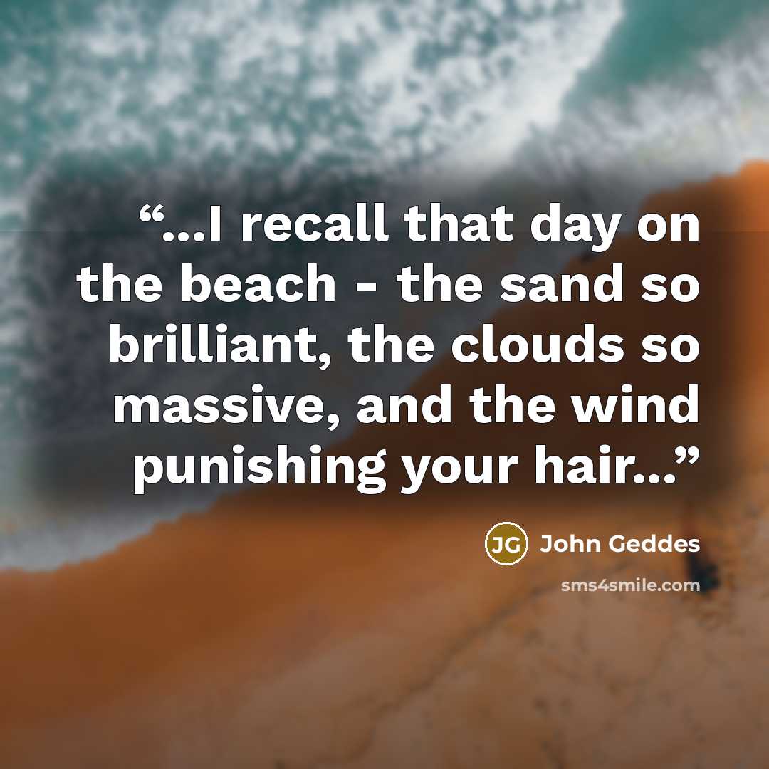 “...I recall that day on the beach - the sand so brilliant, the clouds so massive, and the wind punishing your hair...” quote by John Geddes