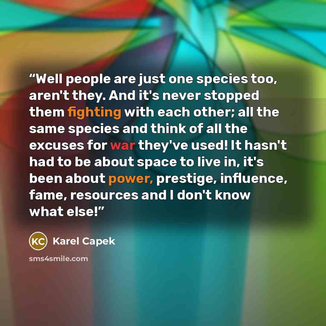 “Well people are just one species too, aren't they. And it's never stopped them fighting with each other; all the same species and think of all the excuses for war they've used! It hasn't had to be about space to live in, it's been about power, prestige, influence, fame, resources and I don't know…” quote by Karel Čapek