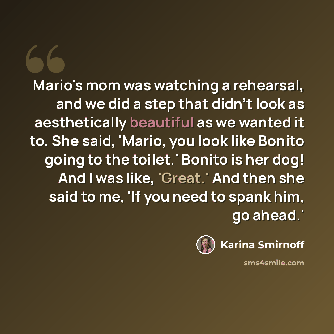 “Mario's mom was watching a rehearsal, and we did a step that didn't look as aesthetically beautiful as we wanted it to. She said, 'Mario, you look like Bonito going to the toilet.' Bonito is her dog! And I was like, 'Great.' And then she said to me, 'If you need to spank him, go ahead.'” quote by Karina Smirnoff