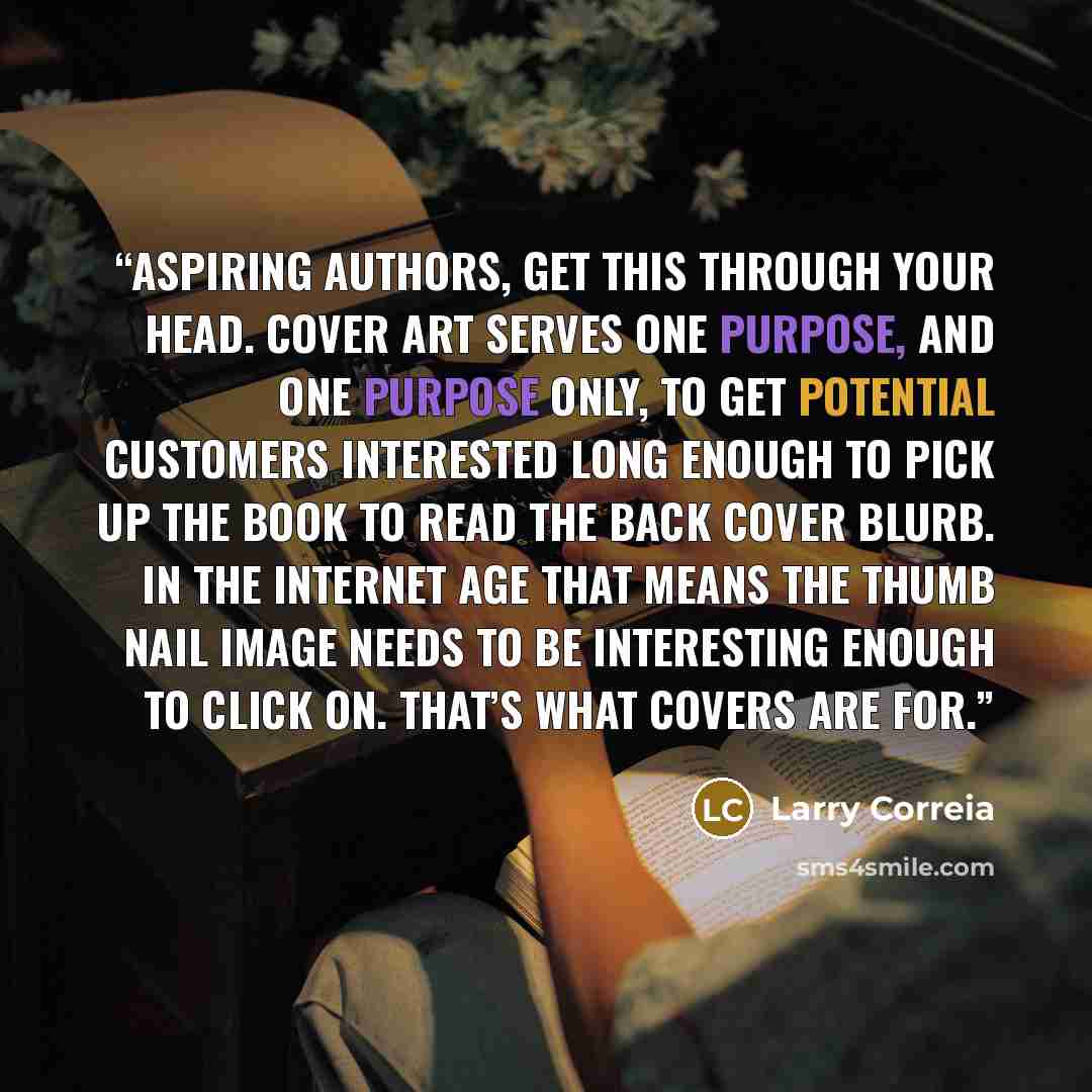 “Aspiring authors, get this through your head. Cover art serves one purpose, and one purpose only, to get potential customers interested long enough to pick up the book to read the back cover blurb. In the internet age that means the thumb nail image needs to be interesting enough to click on…” quote by Larry Correia