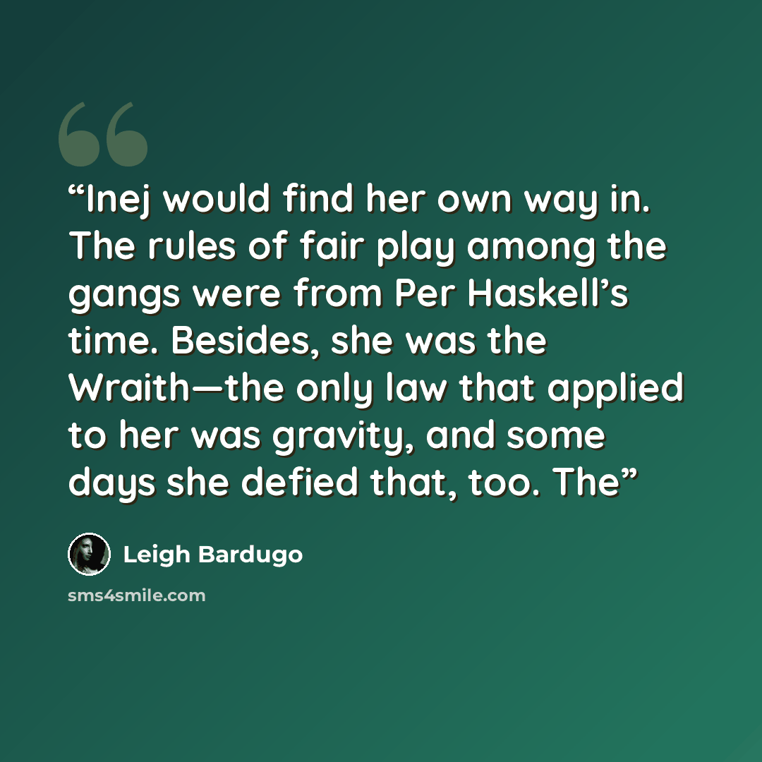 “Inej would find her own way in. The rules of fair play among the gangs were from Per Haskell’s time. Besides, she was the Wraith—the only law that applied to her was gravity, and some days she defied that, too. The” quote by Leigh Bardugo