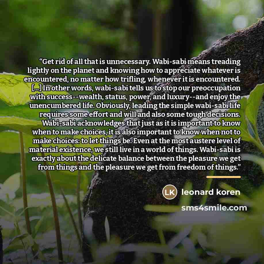 “Get rid of all that is unnecessary. Wabi-sabi means treading lightly on the planet and knowing how to appreciate whatever is encountered, no matter how trifling, whenever it is encountered. [...] In other words, wabi-sabi tells us to stop our preoccupation with success--wealth, status, power, and…” quote by Leonard Koren