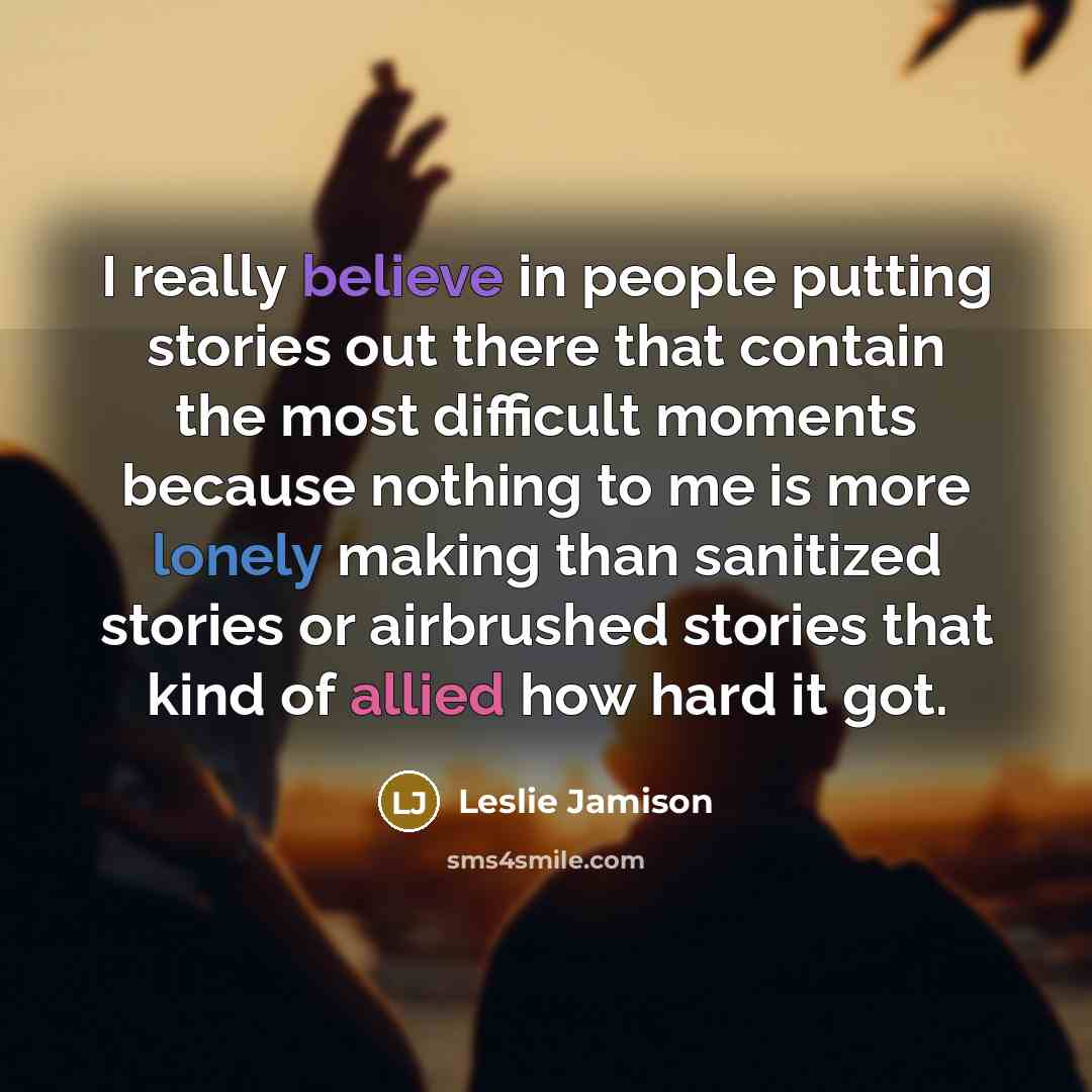 “I really believe in people putting stories out there that contain the most difficult moments because nothing to me is more lonely making than sanitized stories or airbrushed stories that kind of allied how hard it got.” quote by Leslie Jamison