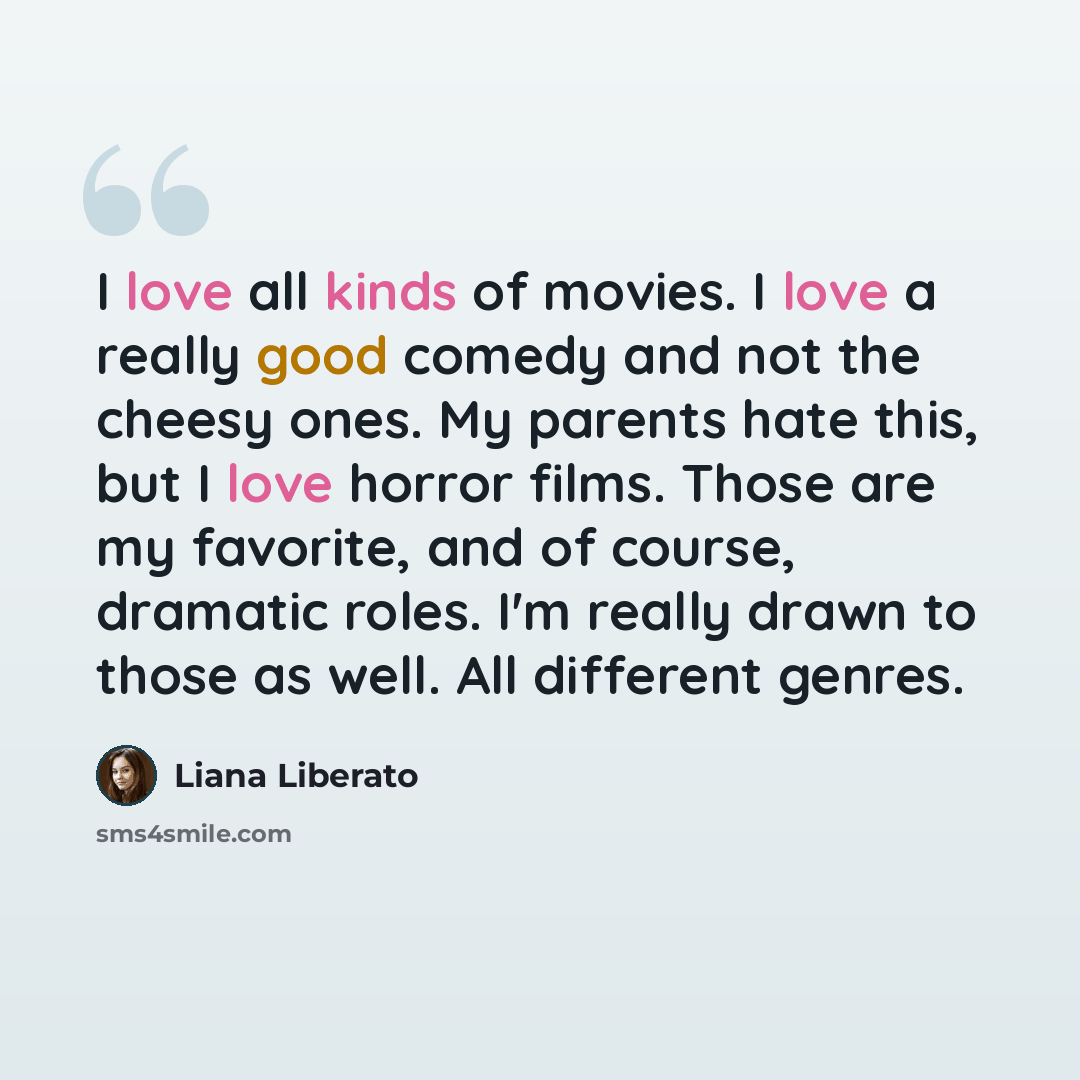 “I love all kinds of movies. I love a really good comedy and not the cheesy ones. My parents hate this, but I love horror films. Those are my favorite, and of course, dramatic roles. I'm really drawn to those as well. All different genres.” quote by Liana Liberato