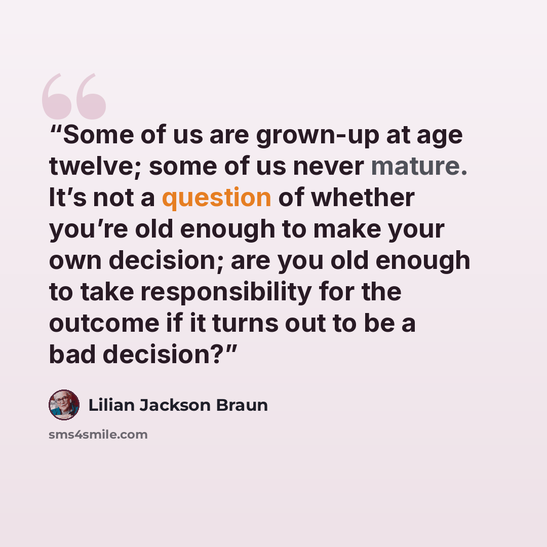 “Some of us are grown-up at age twelve; some of us never mature. It’s not a question of whether you’re old enough to make your own decision; are you old enough to take responsibility for the outcome if it turns out to be a bad decision?” quote by Lilian Jackson Braun