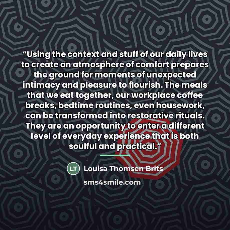 “Using the context and stuff of our daily lives to create an atmosphere of comfort prepares the ground for moments of unexpected intimacy and pleasure to flourish. The meals that we eat together, our workplace coffee breaks, bedtime routines, even housework, can be transformed into restorative…” quote by Louisa Thomsen Brits