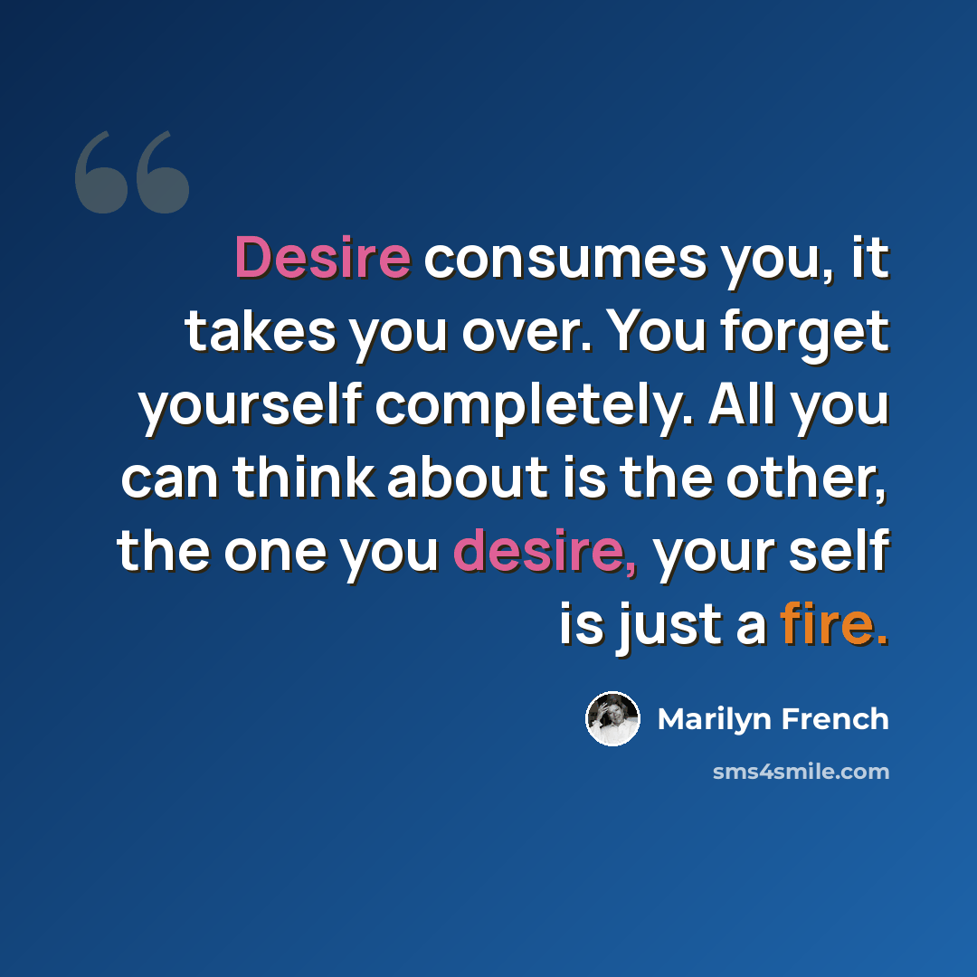 “Desire consumes you, it takes you over. You forget yourself completely. All you can think about is the other, the one you desire, your self is just a fire.” quote by Marilyn French