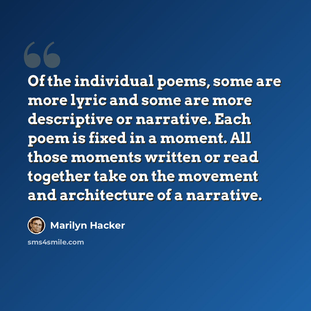 “Of the individual poems, some are more lyric and some are more descriptive or narrative. Each poem is fixed in a moment. All those moments written or read together take on the movement and architecture of a narrative.” quote by Marilyn Hacker