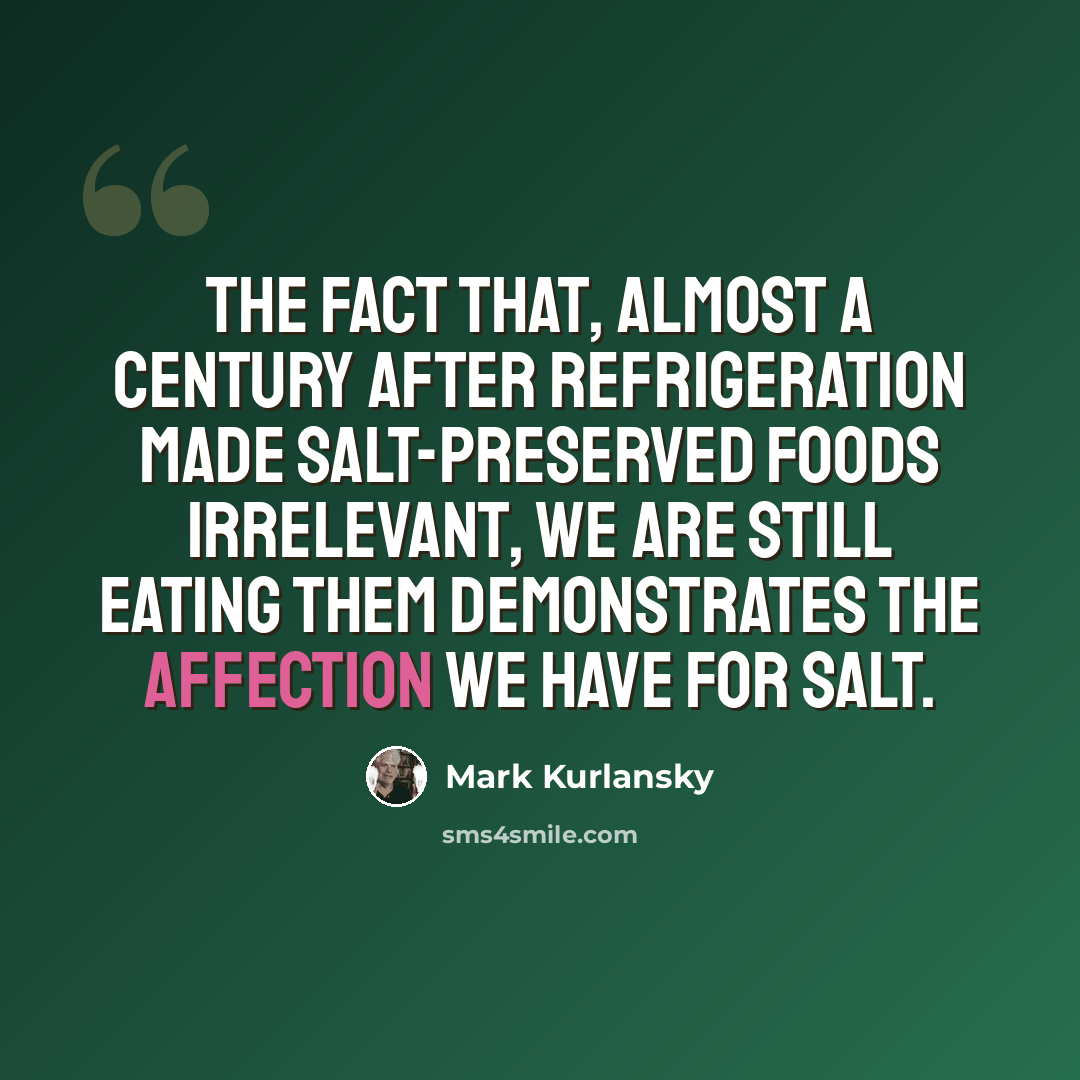 “The fact that, almost a century after refrigeration made salt-preserved foods irrelevant, we are still eating them demonstrates the affection we have for salt.” quote by Mark Kurlansky