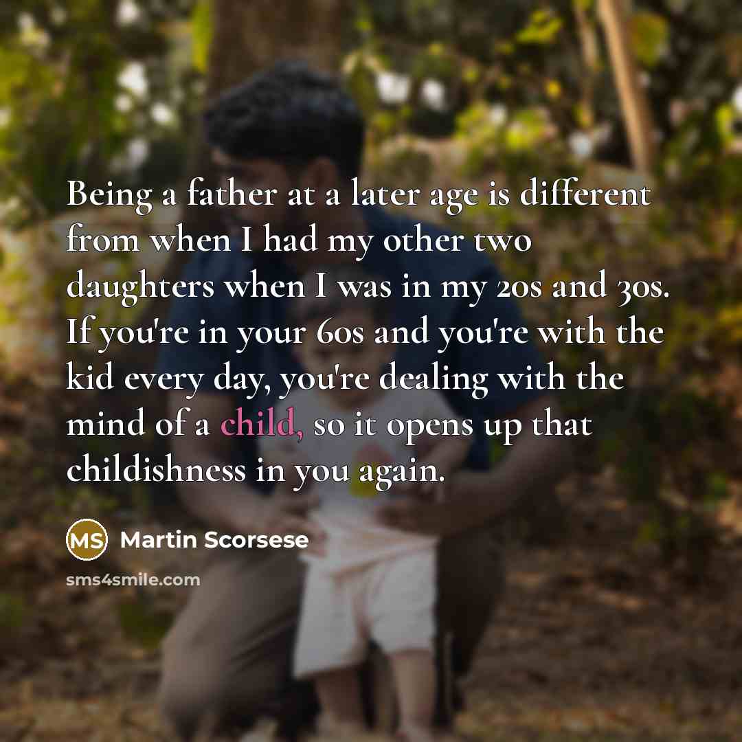 “Being a father at a later age is different from when I had my other two daughters when I was in my 20s and 30s. If you're in your 60s and you're with the kid every day, you're dealing with the mind of a child, so it opens up that childishness in you again.” quote by Martin Scorsese