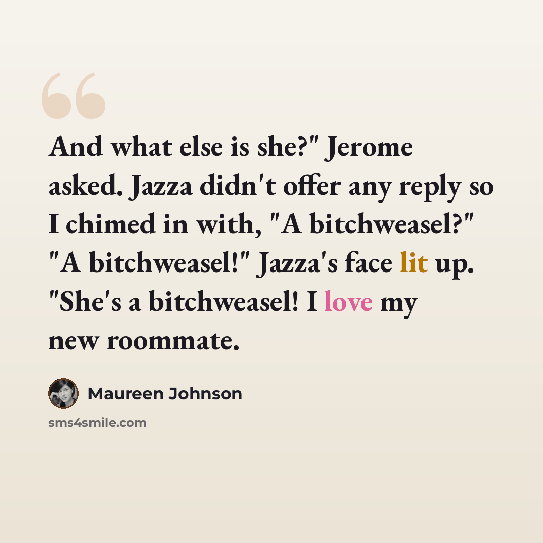 “And what else is she?" Jerome asked. Jazza didn't offer any reply so I chimed in with, "A bitchweasel?" "A bitchweasel!" Jazza's face lit up. "She's a bitchweasel! I love my new roommate.” quote by Maureen Johnson