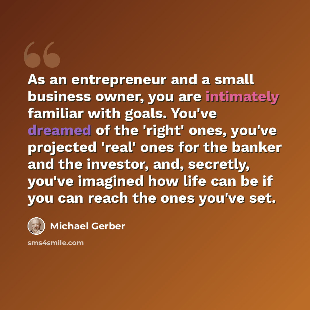 “As an entrepreneur and a small business owner, you are intimately familiar with goals. You've dreamed of the 'right' ones, you've projected 'real' ones for the banker and the investor, and, secretly, you've imagined how life can be if you can reach the ones you've set.” quote by Michael Gerber