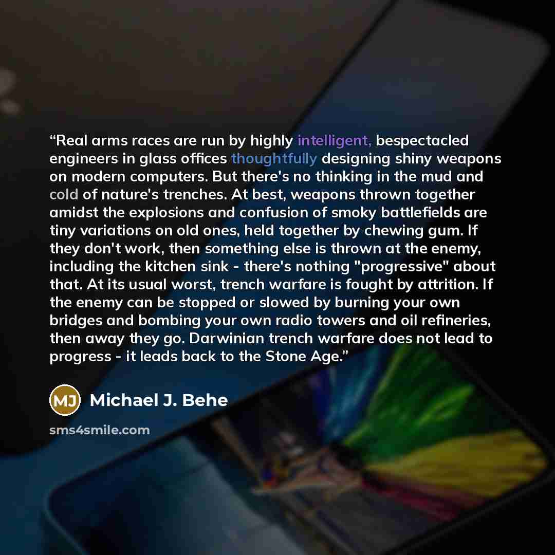 “Real arms races are run by highly intelligent, bespectacled engineers in glass offices thoughtfully designing shiny weapons on modern computers. But there's no thinking in the mud and cold of nature's trenches. At best, weapons thrown together amidst the explosions and confusion of smoky…” quote by Michael J. Behe