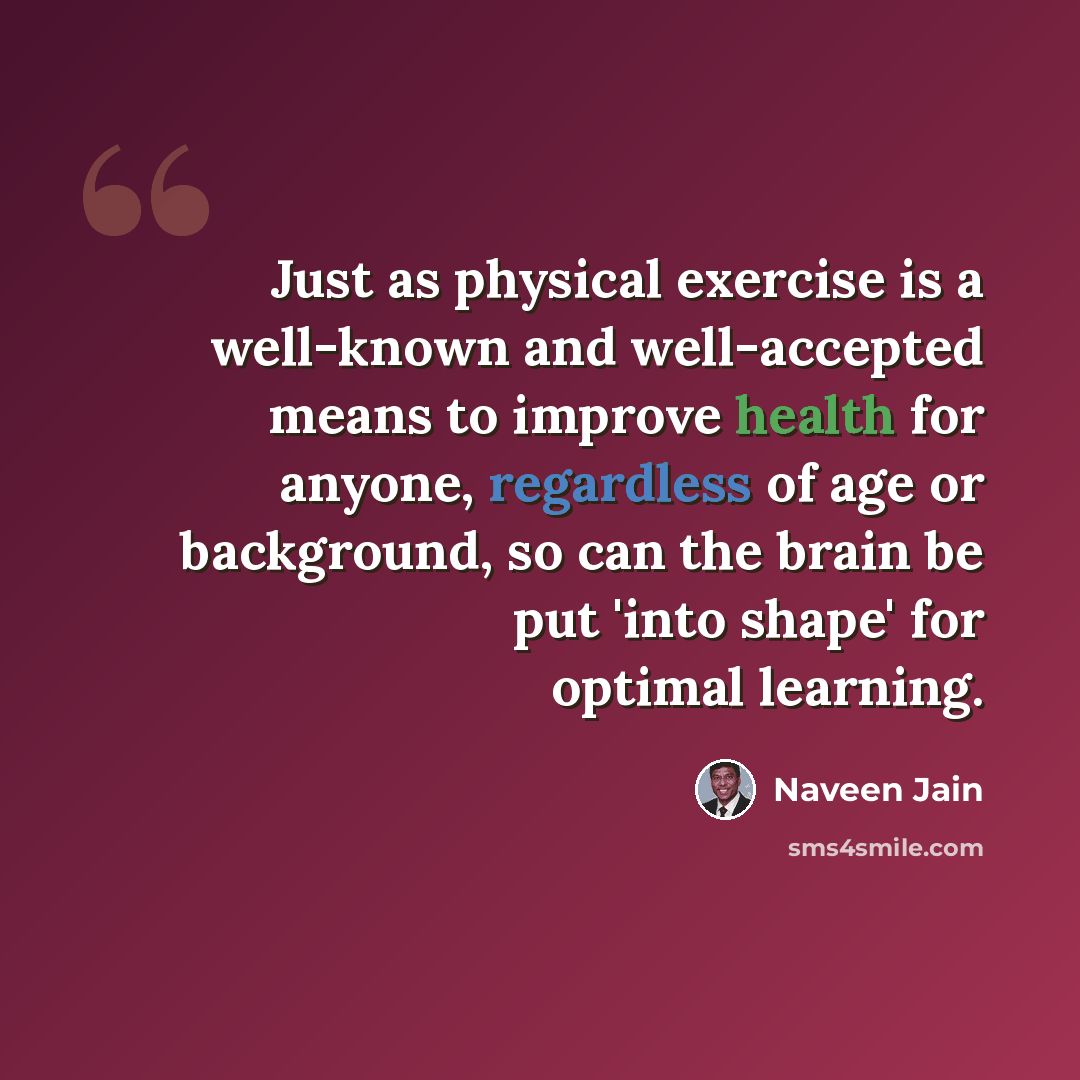 “Just as physical exercise is a well-known and well-accepted means to improve health for anyone, regardless of age or background, so can the brain be put 'into shape' for optimal learning.” quote by Naveen Jain