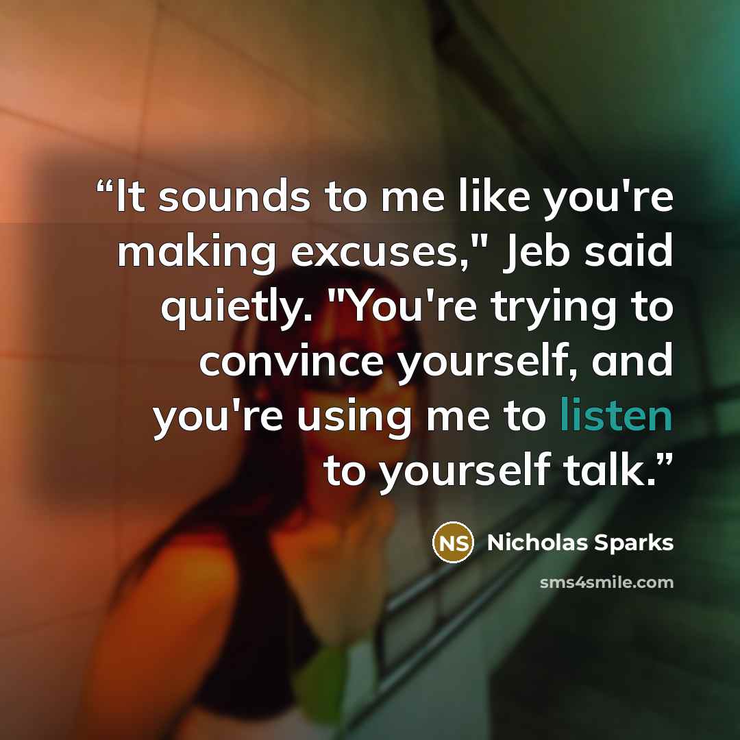 “It sounds to me like you're making excuses," Jeb said quietly. "You're trying to convince yourself, and you're using me to listen to yourself talk.” quote by Nicholas Sparks