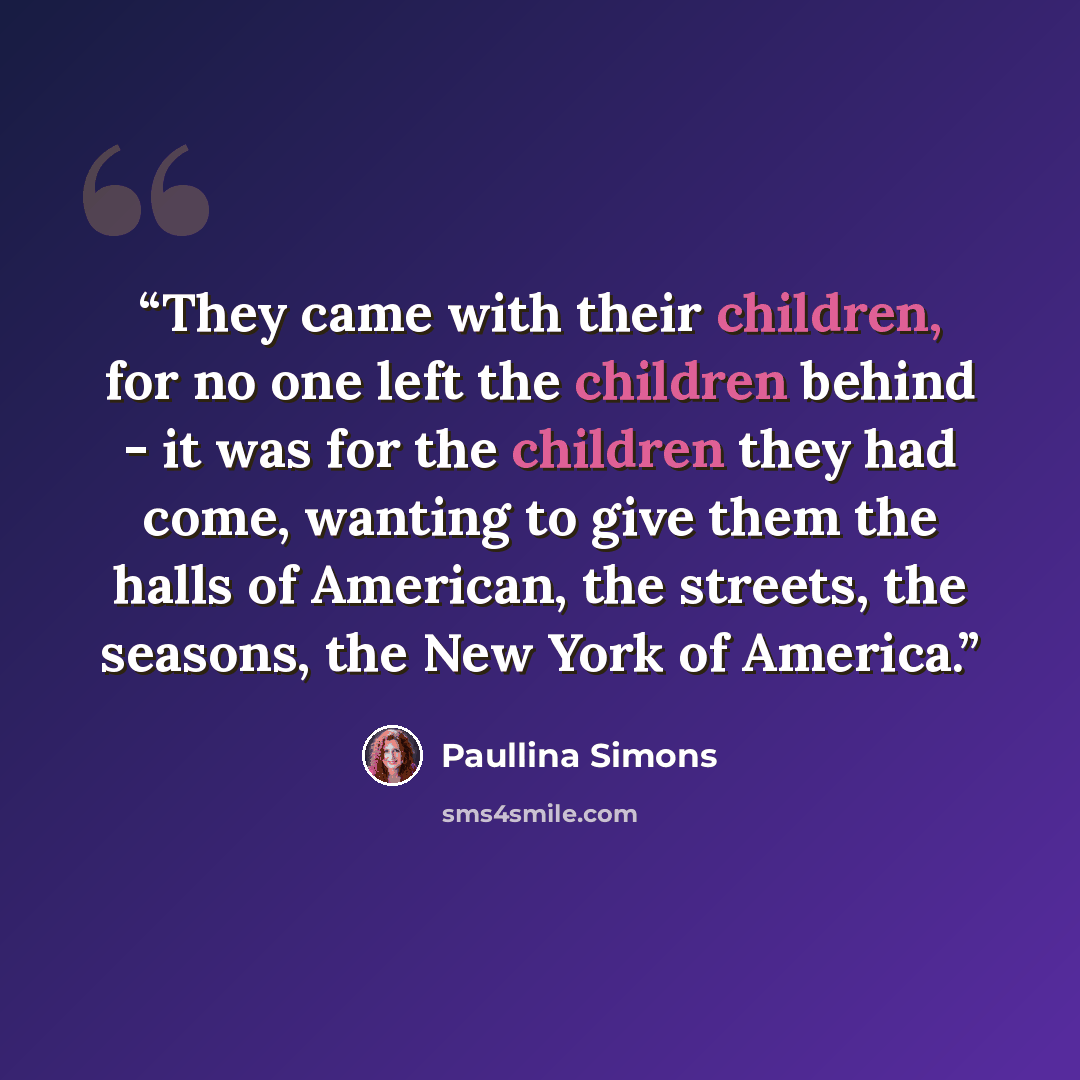“They came with their children, for no one left the children behind - it was for the children they had come, wanting to give them the halls of American, the streets, the seasons, the New York of America.” quote by Paullina Simons