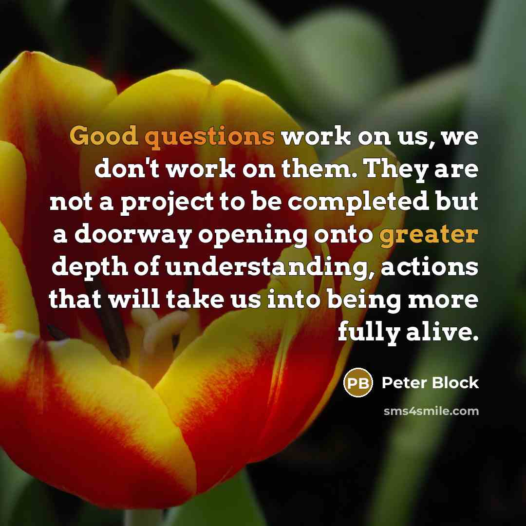 “Good questions work on us, we don't work on them. They are not a project to be completed but a doorway opening onto greater depth of understanding, actions that will take us into being more fully alive.” quote by Peter Block