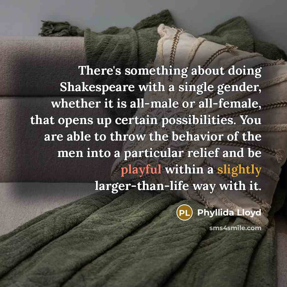 “There's something about doing Shakespeare with a single gender, whether it is all-male or all-female, that opens up certain possibilities. You are able to throw the behavior of the men into a particular relief and be playful within a slightly larger-than-life way with it.” quote by Phyllida Lloyd