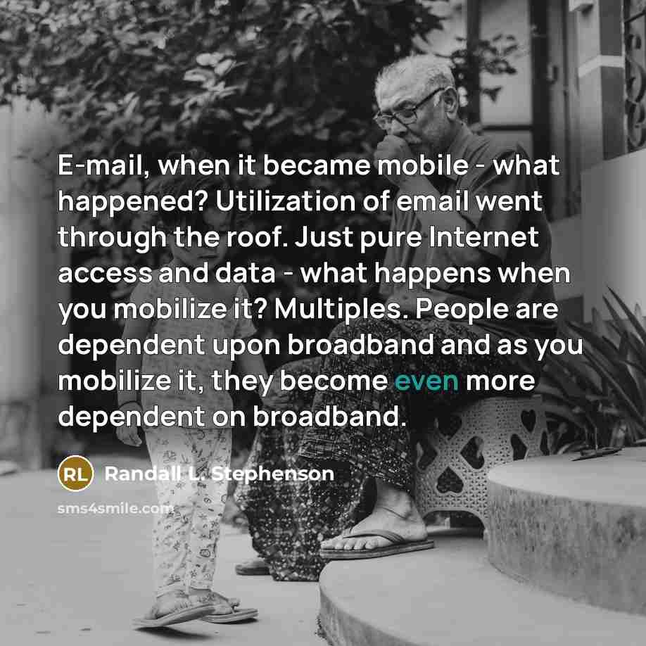“E-mail, when it became mobile - what happened? Utilization of email went through the roof. Just pure Internet access and data - what happens when you mobilize it? Multiples. People are dependent upon broadband and as you mobilize it, they become even more dependent on broadband.” quote by Randall L. Stephenson