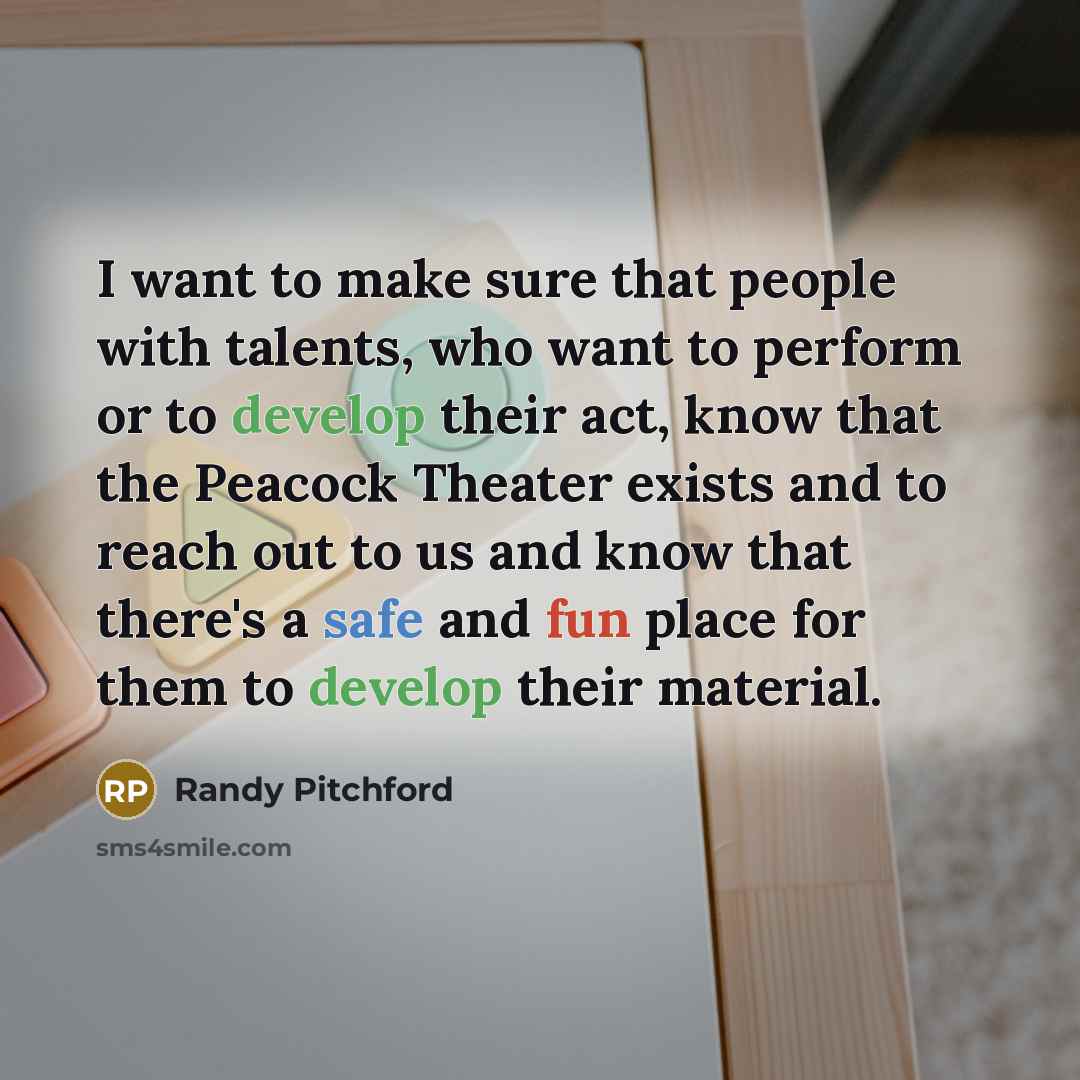 “I want to make sure that people with talents, who want to perform or to develop their act, know that the Peacock Theater exists and to reach out to us and know that there's a safe and fun place for them to develop their material.” quote by Randy Pitchford