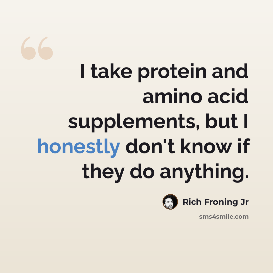 “I take protein and amino acid supplements, but I honestly don't know if they do anything.” quote by Rich Froning Jr