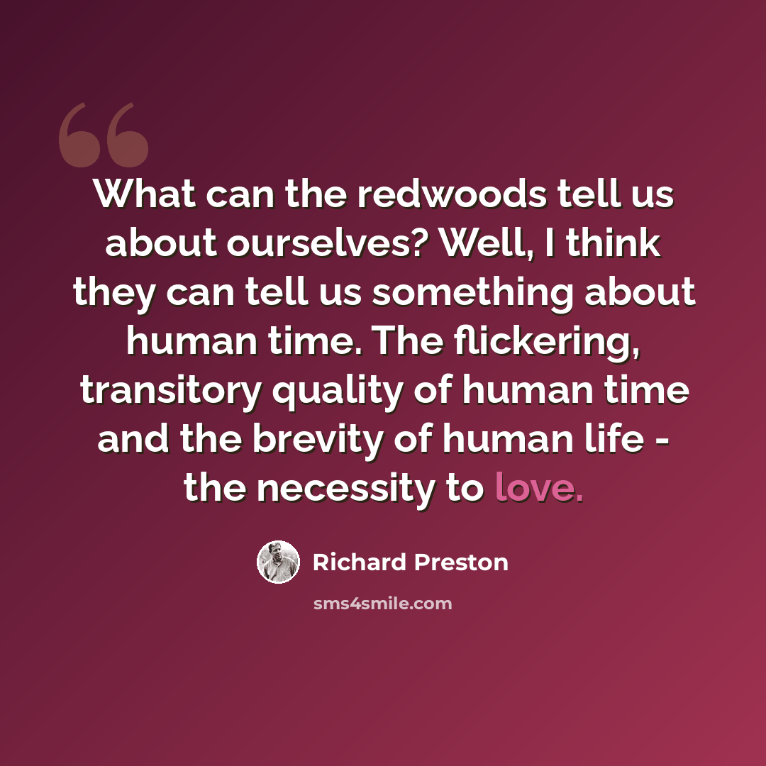 “What can the redwoods tell us about ourselves? Well, I think they can tell us something about human time. The flickering, transitory quality of human time and the brevity of human life - the necessity to love.” quote by Richard Preston
