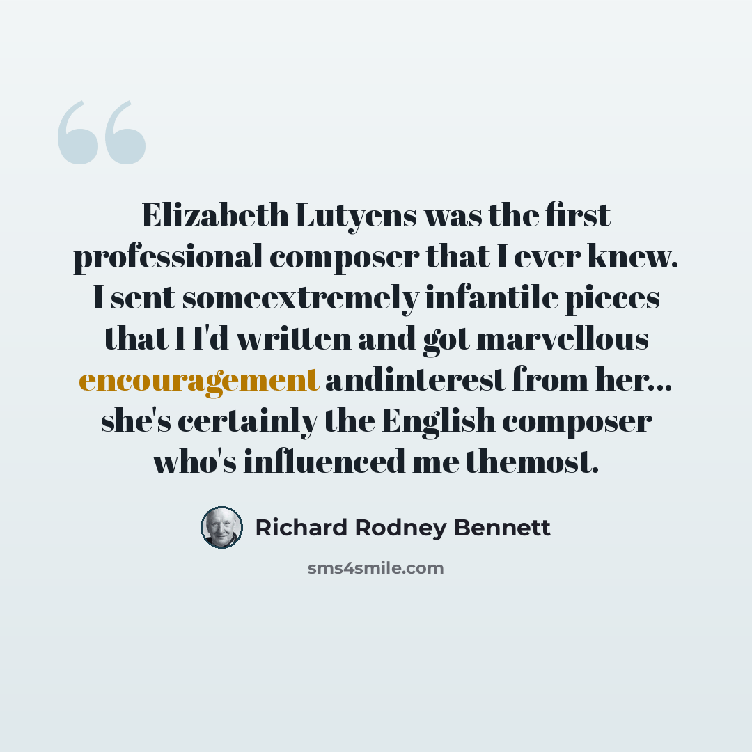 “Elizabeth Lutyens was the first professional composer that I ever knew. I sent someextremely infantile pieces that I I'd written and got marvellous encouragement andinterest from her... she's certainly the English composer who's influenced me themost.” quote by Richard Rodney Bennett